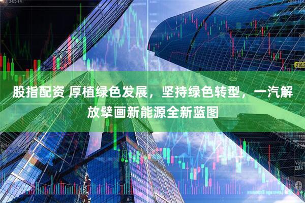 股指配资 厚植绿色发展，坚持绿色转型，一汽解放擘画新能源全新蓝图
