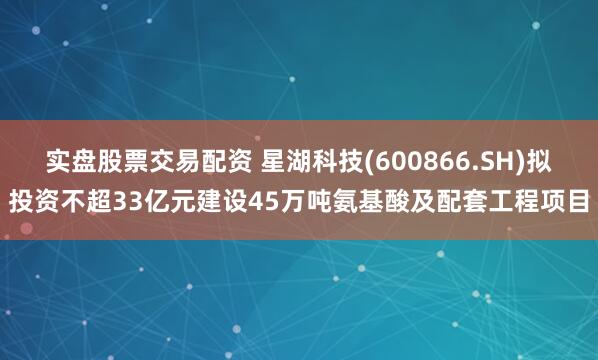 实盘股票交易配资 星湖科技(600866.SH)拟投资不超33亿元建设45万吨氨基酸及配套工程项目