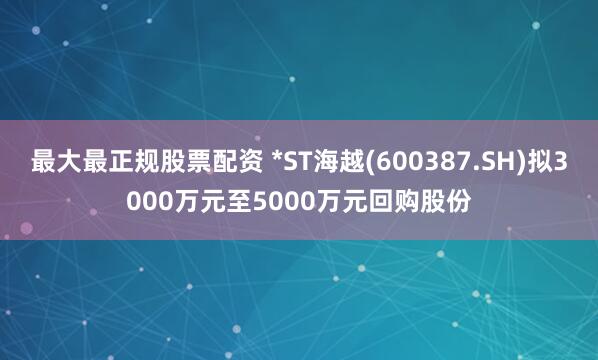 最大最正规股票配资 *ST海越(600387.SH)拟3000万元至5000万元回购股份