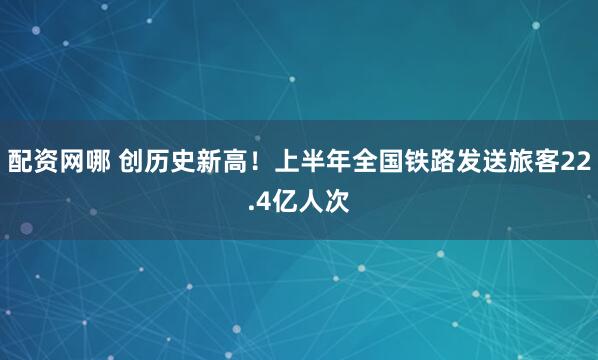 配资网哪 创历史新高！上半年全国铁路发送旅客22.4亿人次