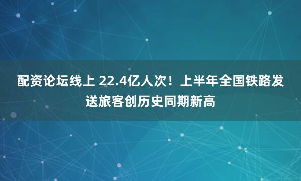 配资论坛线上 22.4亿人次！上半年全国铁路发送旅客创历史同期新高