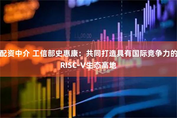 配资中介 工信部史惠康：共同打造具有国际竞争力的RISC-V生态高地