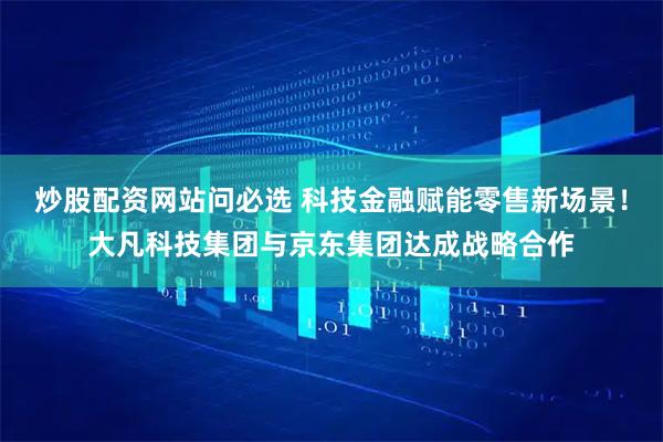炒股配资网站问必选 科技金融赋能零售新场景！大凡科技集团与京东集团达成战略合作
