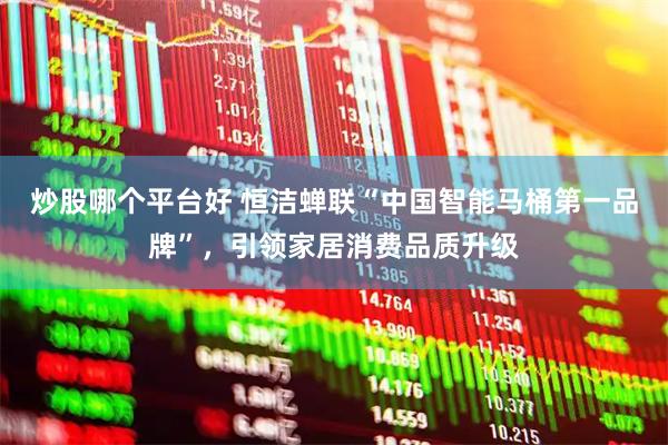炒股哪个平台好 恒洁蝉联“中国智能马桶第一品牌”，引领家居消费品质升级