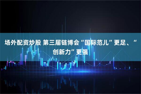 场外配资炒股 第三届链博会“国际范儿”更足、“创新力”更强