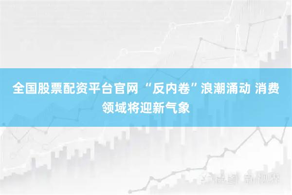 全国股票配资平台官网 “反内卷”浪潮涌动 消费领域将迎新气象