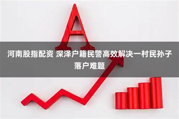 河南股指配资 深泽户籍民警高效解决一村民孙子落户难题