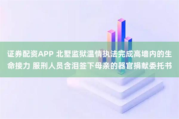 证券配资APP 北墅监狱温情执法完成高墙内的生命接力 服刑人员含泪签下母亲的器官捐献委托书