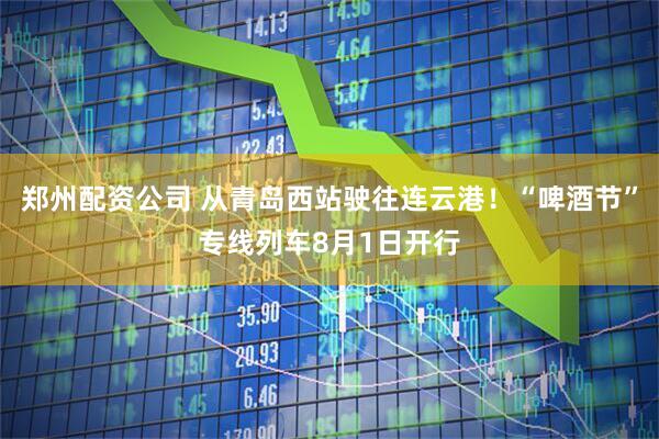 郑州配资公司 从青岛西站驶往连云港！“啤酒节”专线列车8月1日开行