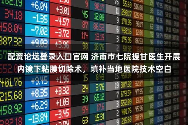 配资论坛登录入口官网 济南市七院援甘医生开展内镜下粘膜切除术，填补当地医院技术空白