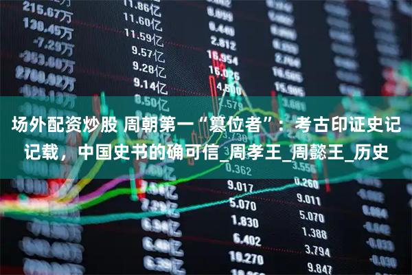 场外配资炒股 周朝第一“篡位者”：考古印证史记记载，中国史书的确可信_周孝王_周懿王_历史