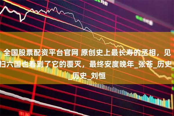 全国股票配资平台官网 原创史上最长寿的丞相，见证秦扫六国也看到了它的覆灭，最终安度晚年_张苍_历史_刘恒