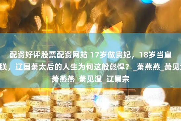 配资好评股票配资网站 17岁做贵妃，18岁当皇后24岁称朕，辽国萧太后的人生为何这般彪悍？_萧燕燕_萧见温_辽景宗