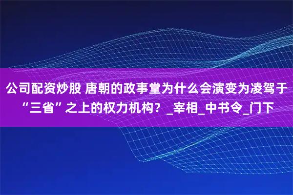 公司配资炒股 唐朝的政事堂为什么会演变为凌驾于“三省”之上的权力机构？_宰相_中书令_门下