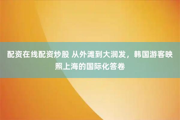 配资在线配资炒股 从外滩到大润发，韩国游客映照上海的国际化答卷