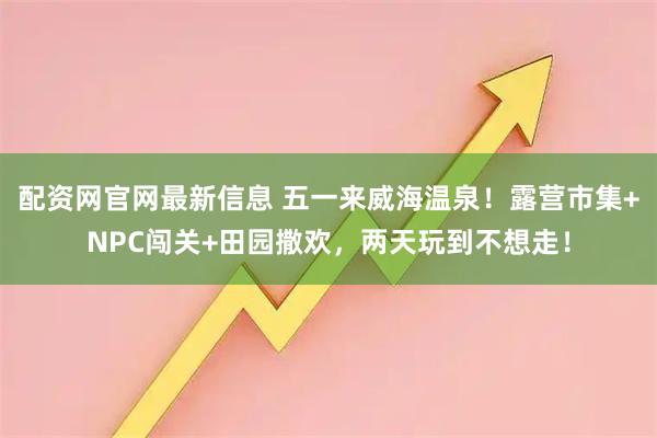 配资网官网最新信息 五一来威海温泉！露营市集+NPC闯关+田园撒欢，两天玩到不想走！