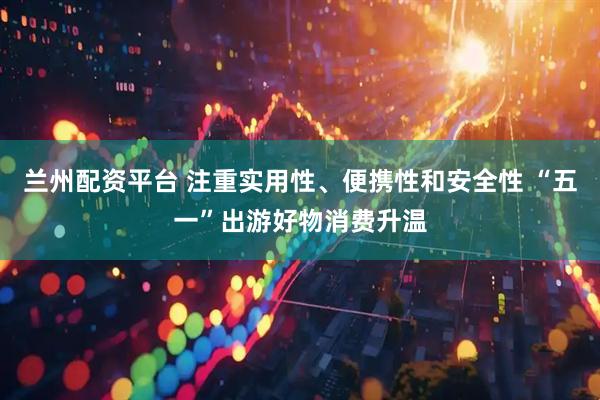 兰州配资平台 注重实用性、便携性和安全性 “五一”出游好物消费升温
