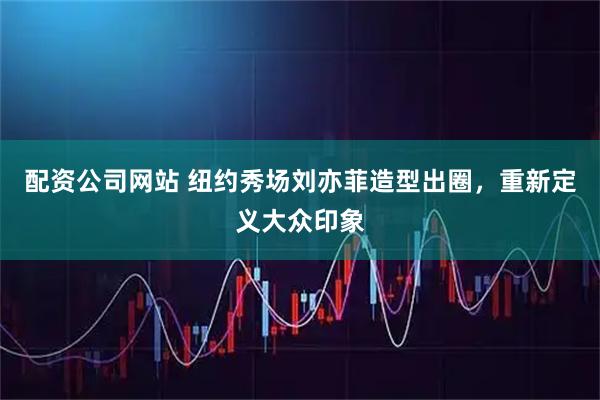 配资公司网站 纽约秀场刘亦菲造型出圈，重新定义大众印象
