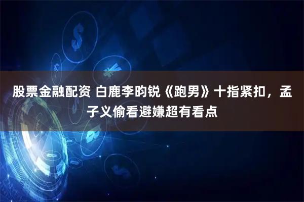 股票金融配资 白鹿李昀锐《跑男》十指紧扣，孟子义偷看避嫌超有看点