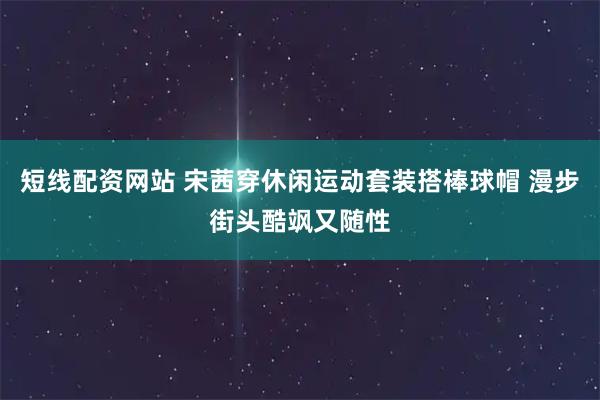 短线配资网站 宋茜穿休闲运动套装搭棒球帽 漫步街头酷飒又随性